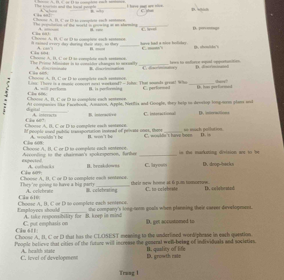 Choose A, B, C or D to complere each sentence.
The tourists and the local people _I have met are nice. D. which
A. where B. why C. that
Câu 602:
Choose A, B, C or D to complete each sentence.
The population of the world is growing at an alarming_
A. amount B. rate C. level D. percentage
Câu 603:
Choose A, B, C or D to complete each sentence.
It rained every day during their stay, so they _have had a nice holiday.
A. can’t B. must C. mustn’t D. shouldn’t
Câu 604:
Choose A, B, C or D to complete each sentence.
The Prime Minister is to consider changes to sexually _laws to enforce equal opportunitics.
A. discriminate B. discrimination C. discriminatory D. discriminated
Câu 605:
Choose A, B, C or D to complete each sentence.
Lisa: There is a music concert next weekend? - John: That sounds great! Who _there?
A. will perform B. is performing C. performed D. has performed
Câu 606:
- At companies like Facebook, Amazon, Apple, Netflix and Google, they help to develop long-term plans and
Choose A, B, C or D to complete each sentence.
digital .
A. interacts B. interactive C. interactional D. interactions
Câu 607:
Choose A, B, C or D to complete each sentence.
If people used public transportation instead of private ones, there _so much pollution.
A. wouldn’t be B. won’t be C. wouldn’t have been D. is
Câu 608:
Choose A, B, C or D to complete each sentence.
According to the chairman's spokesperson, further _in the marketing division are to be
expected.
A. cutbacks B. breakdowns C. layouts D. drop-backs
Câu 609:
Choose A, B, C or D to complete each sentence.
They’re going to have a big party _their new home at 6 p.m tomorrow.
A. celebrate B. celebrating C. to celebrate D. celebrated
Câu 610:
Choose A, B, C or D to complete each sentence.
Employees should _the company's long-term goals when planning their career development.
A. take responsibility for B. keep in mind
C. put emphasis on D. get accustomed to
Câu 611:
Choose A, B, C or D that has the CLOSEST meaning to the underlined word/phrase in each question.
People believe that cities of the future will increase the general well-being of individuals and societies.
A. health state B. quality of life
C. level of development D. growth rate
Trang 1