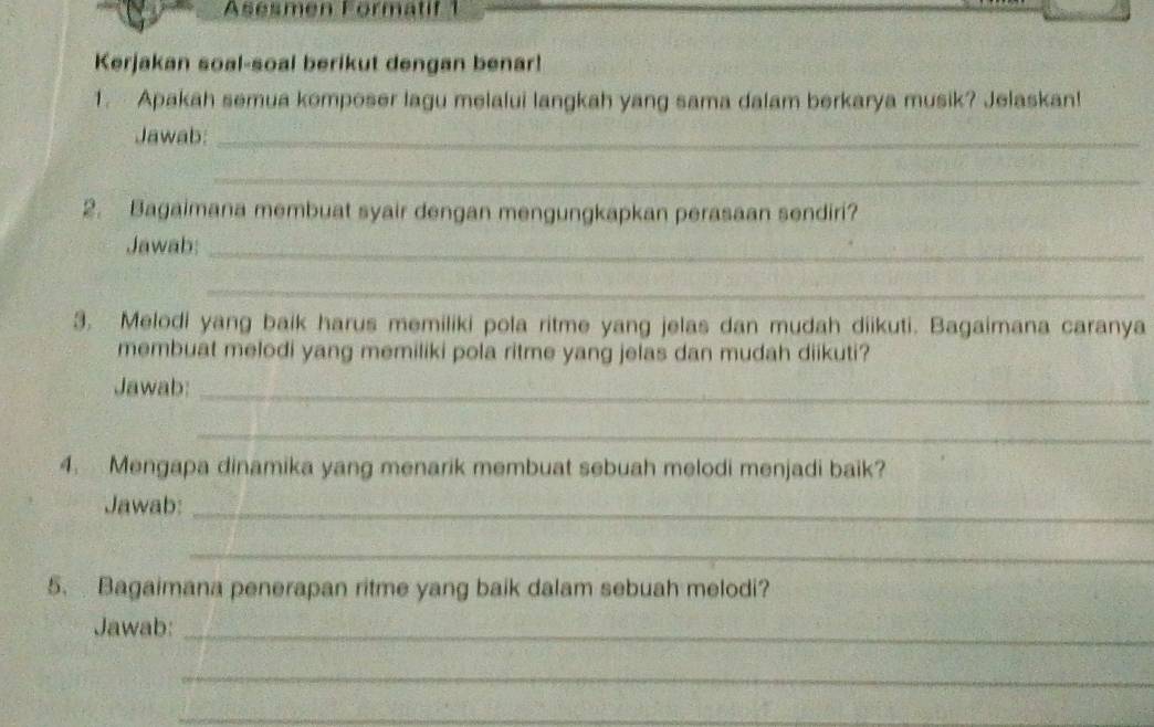 Asesmen Formatif 1 
Kerjakan soal-soal berikut dengan benar! 
1. Apakah semua komposer lagu melalui langkah yang sama dalam berkarya musik? Jelaskan! 
Jawab:_ 
_ 
2. Bagaimana membuat syair dengan mengungkapkan perasaan sendiri? 
Jawab:_ 
_ 
3. Melodi yang baik harus memiliki pola ritme yang jelas dan mudah diikuti. Bagaimana caranya 
membuat melodi yang memiliki pola ritme yang jelas dan mudah diikuti? 
Jawab:_ 
_ 
4. Mengapa dinamika yang menarik membuat sebuah melodi menjadi baik? 
Jawab:_ 
_ 
5. Bagaimana penerapan ritme yang baik dalam sebuah melodi? 
Jawab: 
_ 
_ 
_