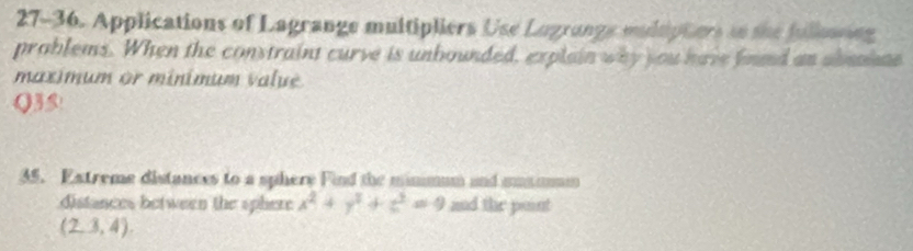 27-36. Applications of Lagrange multipliers Use Lugrange mudtipters ao the fulloning 
problems. When the constraint curve is unbounded, explain why you have fnnd an abmahae 
maximum or minimum value 
Q35! 
35. Extreme distances to a sphere Find the minmum and mmamum 
distances between the sphere x^2+y^2+z^2=9 and the point
(2,3,4).