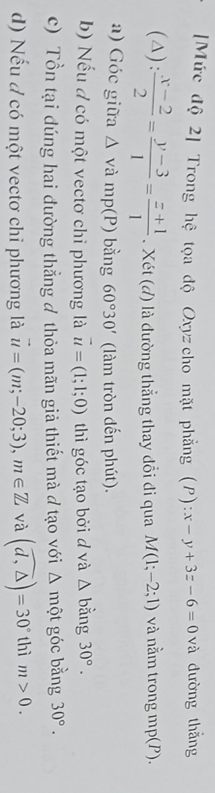 [Mức độ 2] Trong hệ tọa độ Oxyz cho mặt phẳng (P) :x-y+3z-6=0 và đường thắng 
(△) :  (x-2)/2 = (y-3)/1 = (z+1)/1 . Xét (đ) là đường thẳng thay đổi đi qua M(1;-2;1) và nằm trong mp(P). 
a) Góc giữa △ v à mp(P) bằng 60°30' (làm tròn đến phút). 
b) Nếu đ có một vectơ chi phương là vector u=(1;1;0) thì góc tạo bởi d và △ b lằng 30°. 
c) Tồn tại đúng hai đường thẳng đ thỏa mãn giả thiết mà đ tạo với △ mwidehat Qt góc bằng 30°. 
d) Nếu đ có một vectơ chỉ phương là vector u=(m;-20;3), m∈ Z và (widehat d,△ )=30° thì m>0.