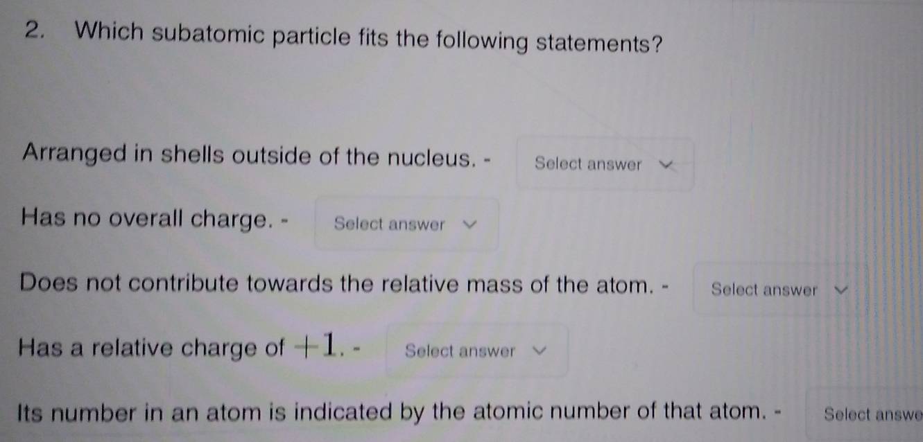 Which subatomic particle fits the following statements? 
Arranged in shells outside of the nucleus. - Select answer 
Has no overall charge. - Select answer 
Does not contribute towards the relative mass of the atom. - Select answer 
Has a relative charge of +1. - Select answer 
Its number in an atom is indicated by the atomic number of that atom. - Select answe