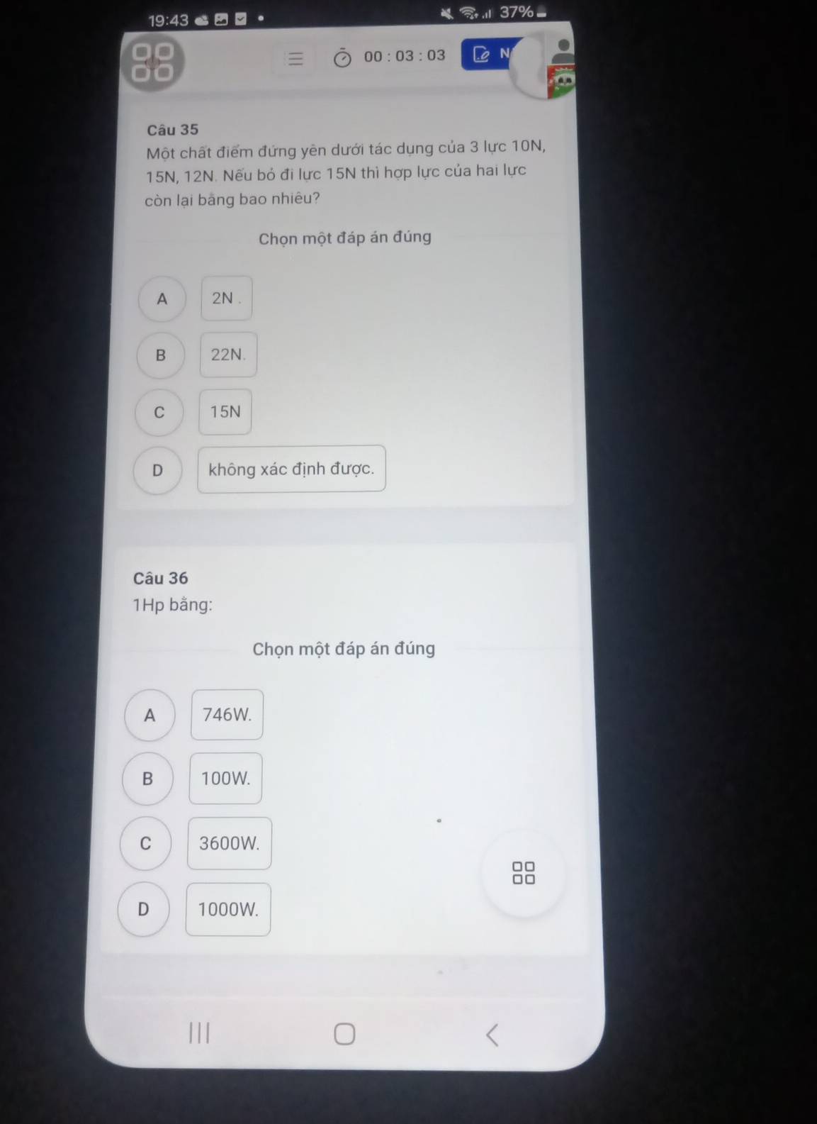 a 1137% =
19:43
. è N
00:03:03 
a
Câu 35
Một chất điểm đứng yên dưới tác dụng của 3 lực 10N,
15N, 12N. Nếu bỏ đi lực 15N thì hợp lực của hai lực
còn lại bảng bao nhiêu?
Chọn một đáp án đúng
A 2N.
B 22N.
C 15N
D không xác định được.
Câu 36
1Hp bằng:
Chọn một đáp án đúng
A 746W.
B 100W.
C 3600W.
D 1000W.