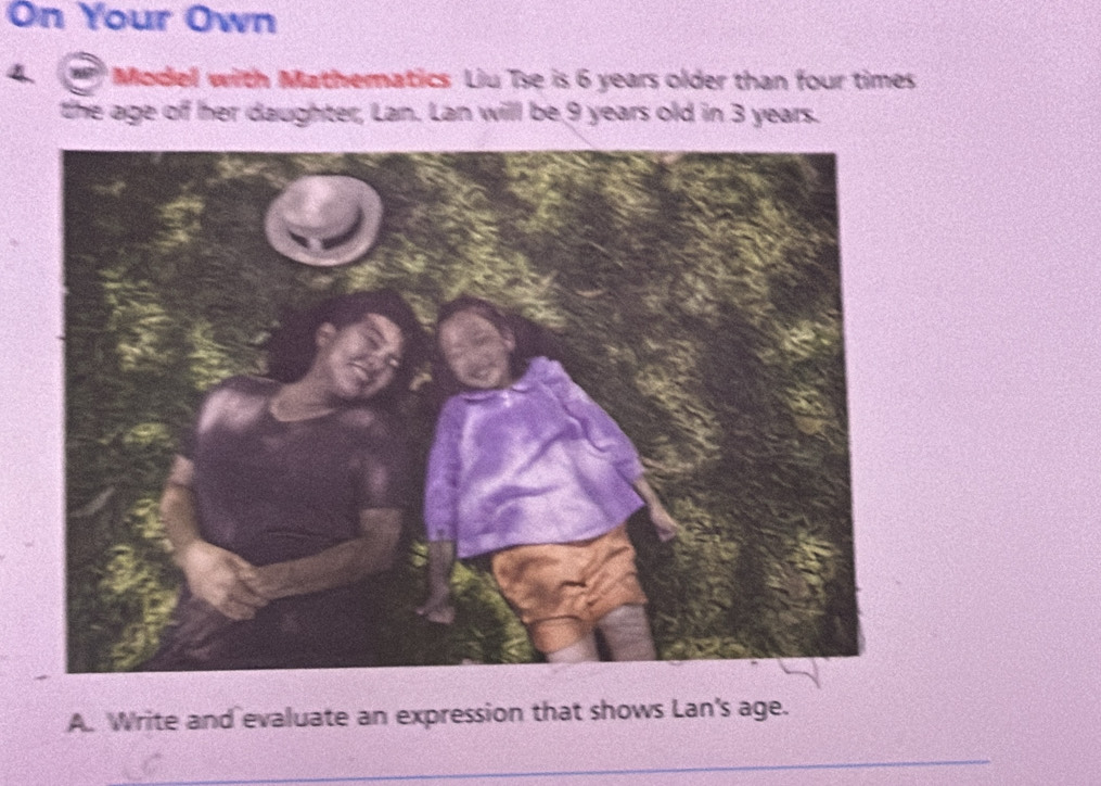 On Your Own 
'' Model with Mathematics Liu Te is 6 years older than four times 
the age of her daughter, Lan. Lan will be 9 years old in 3 years. 
A. Write and evaluate an expression that shows Lan's age. 
_