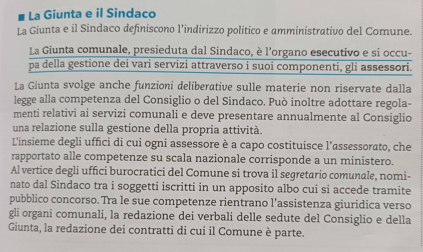 La Giunta e il Sindaco 
La Giunta e il Sindaco definiscono l’indirizzo politico e amministrativo del Comune. 
La Giunta comunale, presieduta dal Sindaco, è l’organo esecutivo e si occu- 
pa della gestione dei vari servizi attraverso i suoi componenti, gli assessori. 
La Giunta svolge anche funzioni deliberative sulle materie non riservate dalla 
legge alla competenza del Consiglio o del Sindaco. Può inoltre adottare regola- 
menti relativi ai servizi comunali e deve presentare annualmente al Consiglio 
una relazione sulla gestione della propria attività. 
L’'insieme degli uffici di cui ogni assessore è a capo costituisce l'’assessorato, che 
rapportato alle competenze su scala nazionale corrisponde a un ministero. 
Al vertice degli uffici burocratici del Comune si trova il segretario comunale, nomi- 
nato dal Sindaco tra i soggetti iscritti in un apposito albo cui si accede tramite 
pubblico concorso. Tra le sue competenze rientrano l’assistenza giuridica verso 
gli organi comunali, la redazione dei verbali delle sedute del Consiglio e della 
Giunta, la redazione dei contratti di cui il Comune è parte.