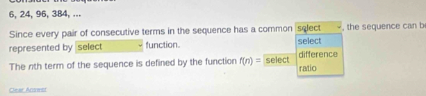 6, 24, 96, 384, ... 
Since every pair of consecutive terms in the sequence has a common select , the sequence can b 
represented by select function. select 
The nth term of the sequence is defined by the function f(n)= select difference 
ratio 
Cear Answer