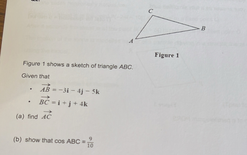 Figure 1 
Figure 1 shows a sketch of triangle ABC. 
Given that
vector AB=-3i-4j-5k
vector BC=i+j+4k
(a) find vector AC
(b) show that cos ABC= 9/10 