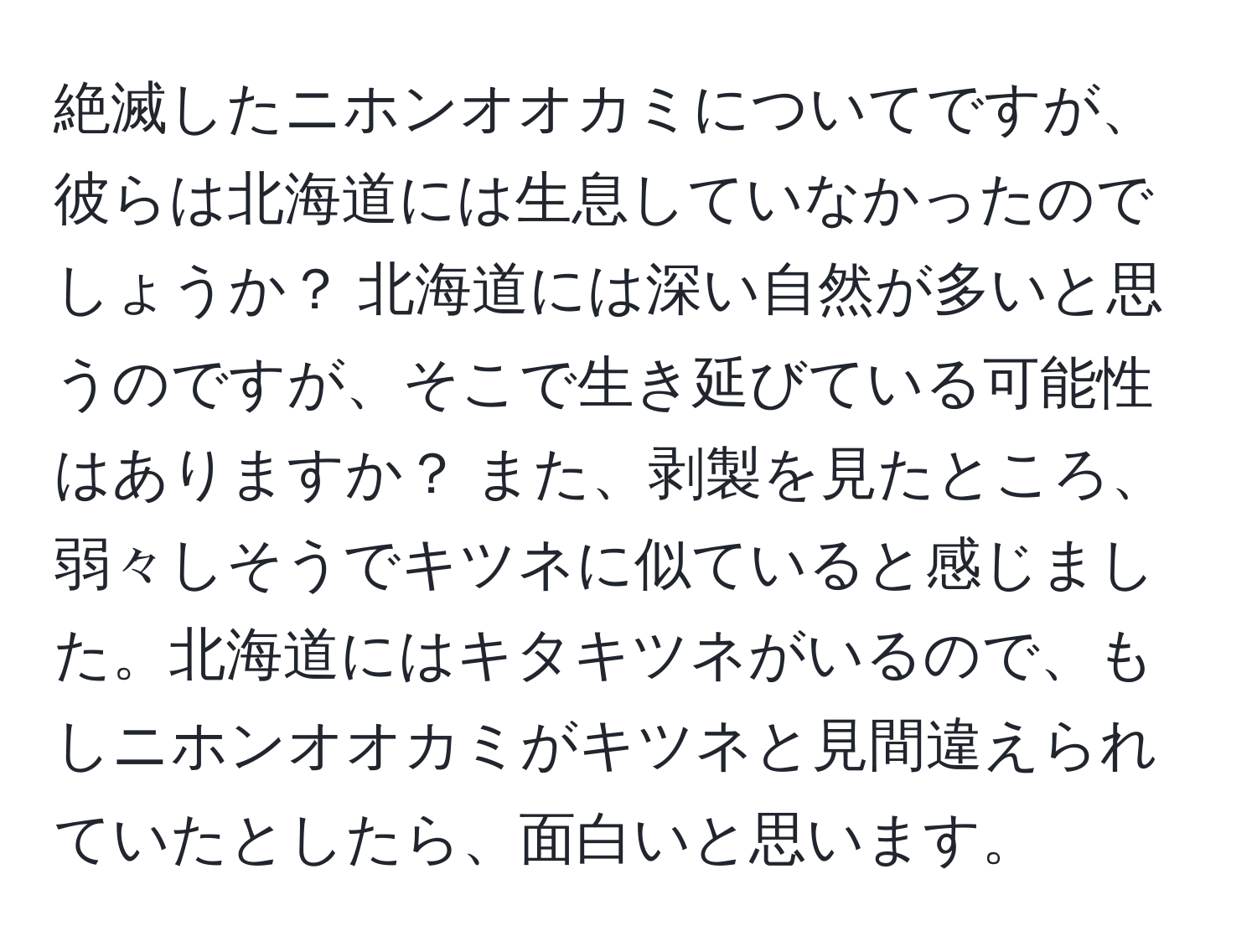 絶滅したニホンオオカミについてですが、彼らは北海道には生息していなかったのでしょうか？ 北海道には深い自然が多いと思うのですが、そこで生き延びている可能性はありますか？ また、剥製を見たところ、弱々しそうでキツネに似ていると感じました。北海道にはキタキツネがいるので、もしニホンオオカミがキツネと見間違えられていたとしたら、面白いと思います。