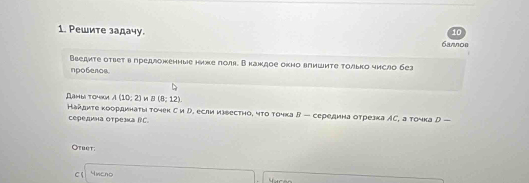 10 
1. Ρешите задачу. баллов 
Введите ответ в лредложенные ниже πоля. В кажκдое окно вπишите только число без 
пробелов. 
Даны точки A(10;2) B(8;12). 
Найдите координаты точек С и р, если известно, что точка В ─ середина отрезка АС, а точка D-
середина отрезка ВC. 
Otbet: 
C( Yисло