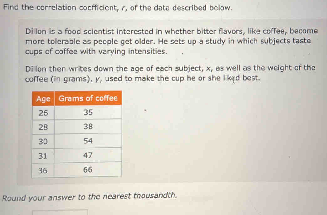 Find the correlation coefficient, r, of the data described below. 
Dillon is a food scientist interested in whether bitter flavors, like coffee, become 
more tolerable as people get older. He sets up a study in which subjects taste 
cups of coffee with varying intensities. 
Dillon then writes down the age of each subject, x, as well as the weight of the 
coffee (in grams), y, used to make the cup he or she liked best. 
Round your answer to the nearest thousandth.