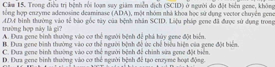 Trong điều trị bệnh rối loạn suy giảm miễn dịch (SCID) ở người do đột biến gene, không
tổng hợp enzyme adenosine deaminase (ADA), một nhóm nhà khoa học sử dụng vector chuyển gene
ADA bình thường vào tế bào gốc tủy của bệnh nhân SCID. Liệu pháp gene đã được sử dụng trong
trường hợp này là gì?
A. Đưa gene bình thường vào cơ thể người bệnh để phá hủy gene đột biển.
B. Đưa gene bình thường vào cơ thể người bệnh đề ức chế biểu hiện của gene đột biển.
C. Đưa gene bình thường vào cơ thể người bệnh để chỉnh sửa gene đột biển.
D. Đưa gene bình thường vào cơ thể người bệnh để tạo enzyme hoạt động.