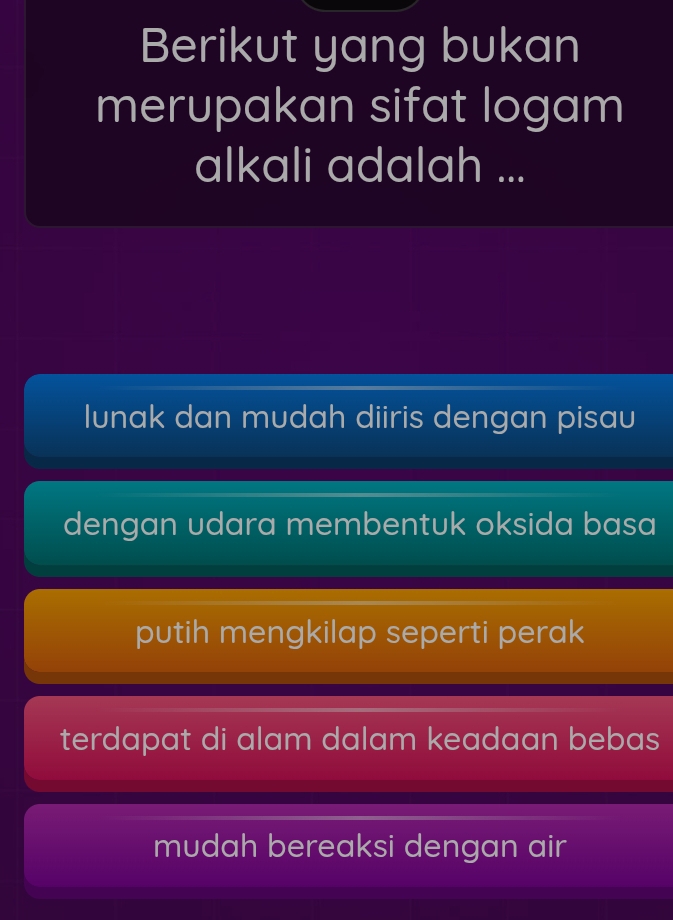 Berikut yang bukan
merupakan sifat logam
alkali adalah ...
Iunak dan mudah diiris dengan pisau
dengan udara membentuk oksida basa
putih mengkilap seperti perak
terdapat di alam dalam keadaan bebas
mudah bereaksi dengan air