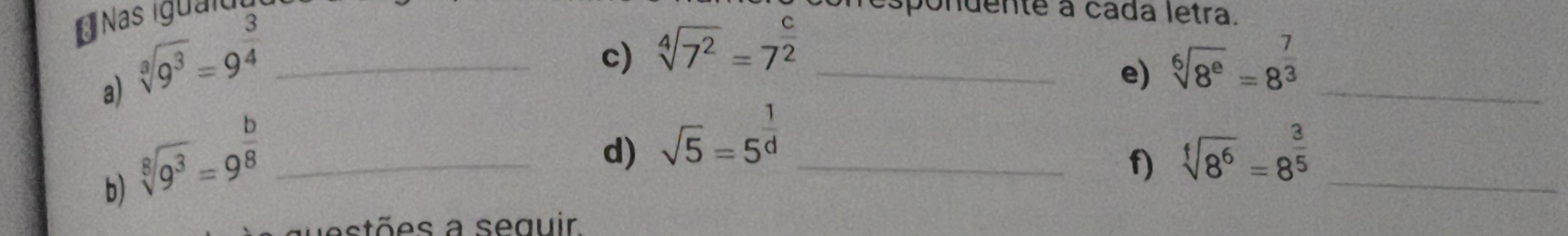 Nas iguai 
a) sqrt[3](9^3)=9^(frac 3)4 _ 
c) sqrt[4](7^2)=7^(frac c)2 _ 
pondente a cáda letra. 
_ 
e) sqrt[6](8^e)=8^(frac 7)3
sqrt[8](9^3)=9^(frac b)8 _ 
d) sqrt(5)=5^(frac 1)d _ sqrt[f](8^6)=8^(frac 3)5 _ 
f) 
b) 
astões a seguir