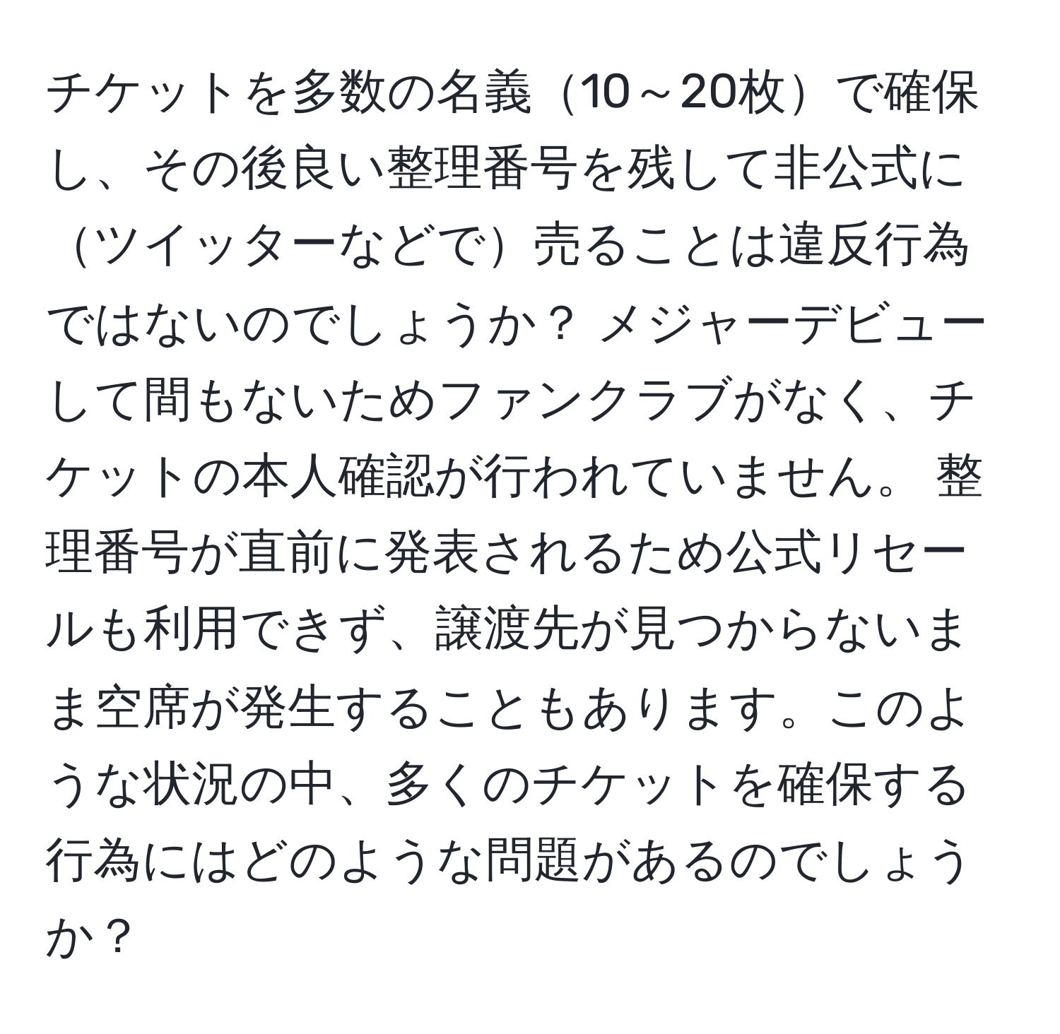 チケットを多数の名義10～20枚で確保し、その後良い整理番号を残して非公式にツイッターなどで売ることは違反行為ではないのでしょうか？ メジャーデビューして間もないためファンクラブがなく、チケットの本人確認が行われていません。 整理番号が直前に発表されるため公式リセールも利用できず、譲渡先が見つからないまま空席が発生することもあります。このような状況の中、多くのチケットを確保する行為にはどのような問題があるのでしょうか？