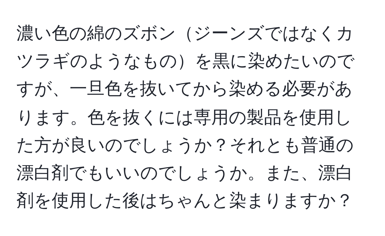 濃い色の綿のズボンジーンズではなくカツラギのようなものを黒に染めたいのですが、一旦色を抜いてから染める必要があります。色を抜くには専用の製品を使用した方が良いのでしょうか？それとも普通の漂白剤でもいいのでしょうか。また、漂白剤を使用した後はちゃんと染まりますか？