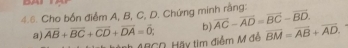 DAI 
4.6. Cho bốn điểm A, B, C, D. Chứng minh rằng: 
a) overline AB+overline BC+overline CD+overline DA=overline 0; b) overline AC-overline AD=overline BC-overline BD. 
BCD, Hãy tìm điểm M đễ overline BM=overline AB+overline AD.