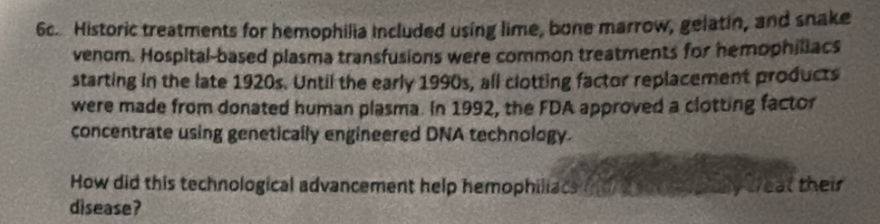 Historic treatments for hemophilia included using lime, bone marrow, gelatin, and snake 
venom. Hospital-based plasma transfusions were common treatments for hemophiliacs 
starting in the late 1920s. Until the early 1990s, all clotting factor replacement products 
were made from donated human plasma. In 1992, the FDA approved a clotting factor 
concentrate using genetically engineered DNA technology. 
How did this technological advancement help hemophiliacs me d to go ptay teat their 
disease?