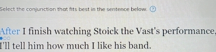 Select the conjunction that fits best in the sentence below. 
After I finish watching Stoick the Vast's performance, 
●00 
I'll tell him how much I like his band.