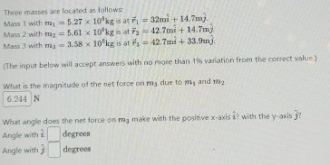 Three masses are located as follows: 
Mass 1 with m_1=5.27* 10^6kg is at vector r_1=32mhat i+14.7mhat j
Mass 2 with m_2=5.61* 10^4kg is at F_2=42.7mwidehat i+14.7mwidehat j
Mass 3 with m_3=3.58* 10^4kg is at F_3=42.7mhat i+33.9mhat j
(The input below will accept answers with no more than 1% variation from the correct value.) 
What is the magnitude of the net force on m3 due to my and m_2
6.244 N
What angle does the net force on ma make with the positive x-axis i? with the y-axis ?? 
Anglie with 1 □ degrees
Angle with  1/j . □ degrees