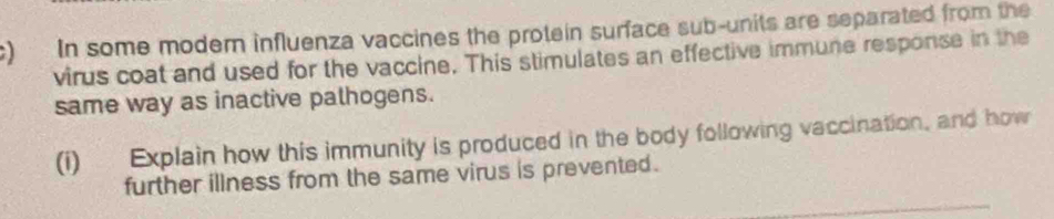 In some modern influenza vaccines the protein surface sub-units are separated from the 
virus coat and used for the vaccine. This stimulates an effective immune response in the 
same way as inactive palhogens. 
(i) Explain how this immunity is produced in the body following vaccination, and how 
further illness from the same virus is prevented .