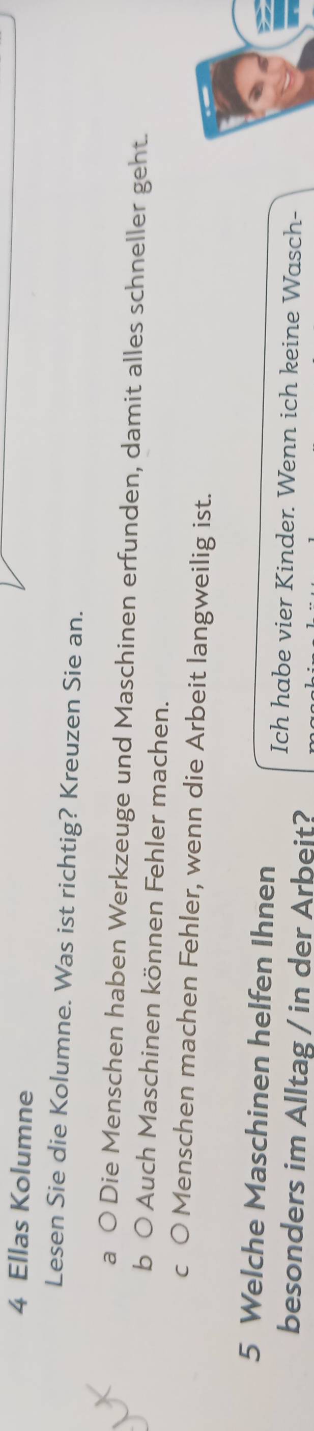 Ellas Kolumne
Lesen Sie die Kolumne. Was ist richtig? Kreuzen Sie an.
a ( Die Menschen haben Werkzeuge und Maschinen erfunden, damit alles schneller geht.
b 0 * Auch Maschinen können Fehler machen.
c O Menschen machen Fehler, wenn die Arbeit langweilig ist.
5 Welche Maschinen helfen Ihnen
Ich habe vier Kinder. Wenn ich keine Wasch-
besonders im Alltag / in der Arbeit?