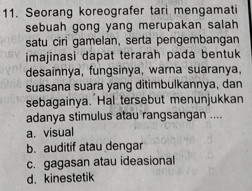 Seorang koreografer tari mengamati
sebuah gong yang merupakan salah 
satu ciri gamelan, serta pengembangan
imajinasi dapat terarah pada bentuk 
desainnya, fungsinya, warna suaranya,
suasana suara yang ditimbulkannya, dan
sebagainya. Hal tersebut menunjukkan
adanya stimulus atau rangsangan ....
a. visual
b. auditif atau dengar
c. gagasan atau ideasional
d. kinestetik