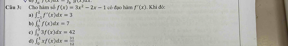 J_a)(x)ux-J_bg(x)ux. 
Câu 3: Cho hàm số f(x)=3x^2-2x-1 có đạo hàm f'(x). Khi đó:
a) ∈t _(-1)^2f'(x)dx=3
b) ∈t _0^(1f(x)dx=7
c) ∈t _0^33f(x)dx=42
d) ∈t _0^1xf(x)dx=frac 31)12