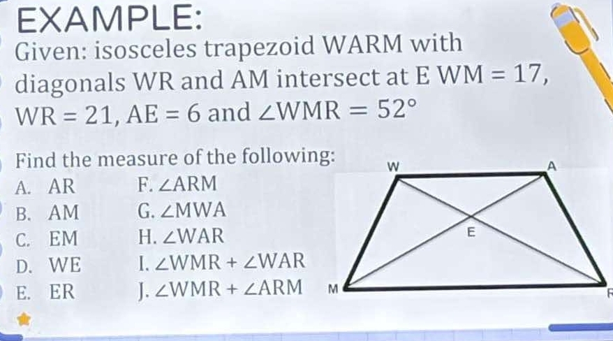 EXAMPLE: 
Given: isosceles trapezoid WARM with 
diagonals WR and AM intersect at E W M=17,
WR=21, AE=6 and ∠ WMR=52°
Find the measure of the following: 
A. AR F. ∠ ARM
B. AM G. ∠ MWA
C. EM H. ∠ WAR
D. WE I. ∠ WMR+∠ WAR
E. ER J. ∠ WMR+∠ ARM