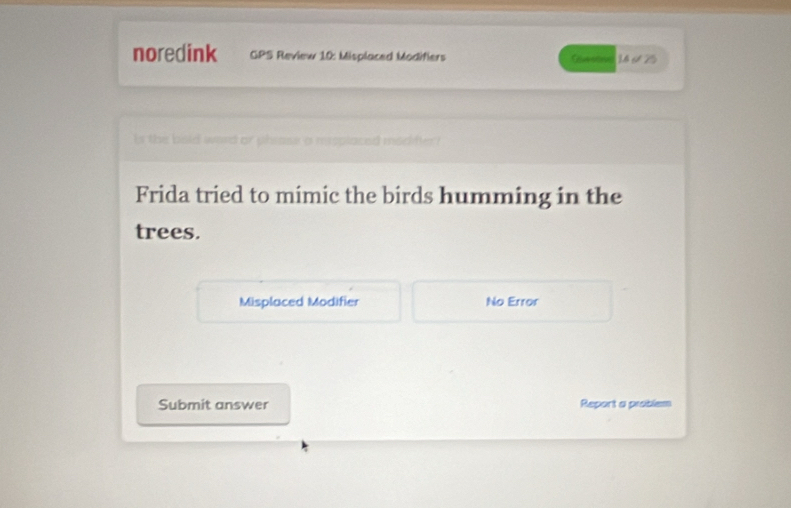 noredink GPS Review 10: Misplaced Modifiers 14 6 25 
Is the bold word or phrase a reeplaced modifter 
Frida tried to mimic the birds humming in the 
trees. 
Misplaced Modifier No Error 
Submit answer Report a problem