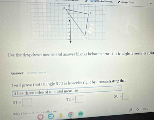 Hể Unblocked Games Always Triple 
Use the dropdown menus and answer blanks below to prove the triangle is isosceles right 
Anewer Atempts out of 3 
I will prove that triangle STU is isosceles right by demonstrating that 
it has three sides of unequal measure
ST=□
TU=□
SU=□
Oct 21 
Tha theạg ciáo loaathe a=a