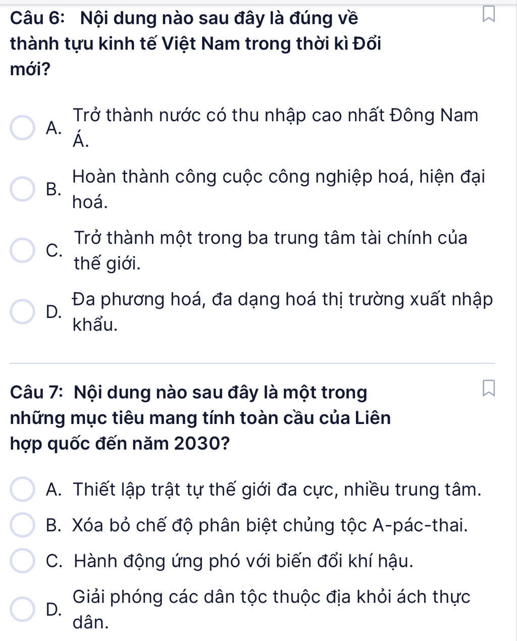 Nội dung nào sau đây là đúng về
thành tựu kinh tế Việt Nam trong thời kì Đổi
mới?
Trở thành nước có thu nhập cao nhất Đông Nam
A. Á.
Hoàn thành công cuộc công nghiệp hoá, hiện đại
B.
hoá.
Trở thành một trong ba trung tâm tài chính của
C.
thế giới.
D.
Đa phương hoá, đa dạng hoá thị trường xuất nhập
khẩu.
Câu 7: Nội dung nào sau đây là một trong
những mục tiêu mang tính toàn cầu của Liên
hợp quốc đến năm 2030?
A. Thiết lập trật tự thế giới đa cực, nhiều trung tâm.
B. Xóa bỏ chế độ phân biệt chủng tộc A-pác-thai.
C. Hành động ứng phó với biến đổi khí hậu.
Giải phóng các dân tộc thuộc địa khỏi ách thực
D.
dân.