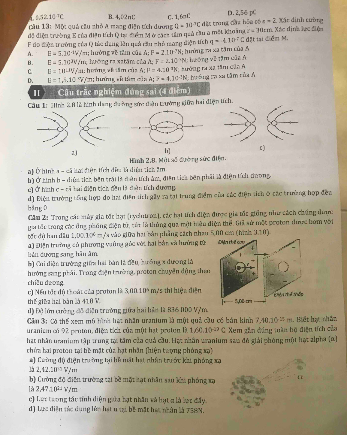 A. 0,52.10^(-7)C B. 4,02nC C. 1,6nC D. 2,56 pC
câu 13: Một quả cầu nhỏ A mang điện tích dương Q=10^(-7)C đặt trong dầu hỏa có varepsilon =2.Xac định cường
độ điện trường E của điện tích Q tại điểm M ở cách tâm quả cầu a một khoảng r=30cm. Xác định lực điện
F do điện trường của Q tác dụng lên quả cầu nhỏ mang điện tích q=-4.10^(-7)C đặt tại điểm M.
A. E=5.10^(-1)V/m; hướng về tâm của A;F=2.10^(-7)N; hướng ra xa tâm của A
B. E=5.10^3V/m; hướng ra xatâm của A;F=2.10^(-3)N I; hướng về tâm của A
C. E=10^(11)V/m;; hướng về tâm của A; F=4.10^(-3)N; hướng ra xa tâm của A
D. E=1,5.10^(-3)V/m; hướng về tâm của A;F=4.10^(-3)N; hướng ra xa tâm của A
II Câu trắc nghiệm đúng sai (4 điểm)
Câu 1: Hình 2.8 là hình dạng đường sức điện trường giữa hai điện tích.
c)
a)
b)
Hình 2.8. Một số đường sức điện.
a) Ở hình a - cả hai điện tích đều là điện tích âm.
b) Ở hình b - điện tích bên trái là điện tích âm, điện tích bên phải là điện tích dương.
c) Ở hình c - cả hai điện tích đều là điện tích dương.
d) Điện trường tổng hợp do hai điện tích gây ra tại trung điểm của các điện tích ở các trường hợp đều
bằng 0
Câu 2: Trong các máy gia tốc hạt (cyclotron), các hạt tích điện được gia tốc giống như cách chúng được
gia tốc trong các ống phóng điện tử, tức là thông qua một hiệu điện thế. Giả sử một proton được bơm với
tốc độ ban đầu 1,00.10^6 m/s vào giữa hai bản phẳng cách nhau 5,00 cm (hình 3.10).
a) Điện trường có phương vuông góc với hai bản và hướng từ Điện thế cao
bản dương sang bản âm.
b) Coi điện trường giữa hai bản là đều, hướng x dương là
hướng sang phải. Trong điện trường, proton chuyển động theo
+
chiều dương.
c) Nếu tốc độ thoát của proton là 3,00.10^6 m/s thì hiệu điện
Điện thế thấp
thế giữa hai bản là 418 V. 5,00 cm
d) Độ lớn cường độ điện trường giữa hai bản là 836 000 V/m.
Câu 3: Có thể xem mô hình hạt nhân uranium là một quả cầu có bán kính 7,40.10^(-15)m. Biết hạt nhân
uranium có 92 proton, điện tích của một hạt proton là 1,60.10^(-19)C *. Xem gần đúng toàn bộ điện tích của
hạt nhân uranium tập trung tại tâm của quả cầu. Hạt nhân uranium sau đó giải phóng một hạt alpha (α)
chứa hai proton tại bề mặt của hạt nhân (hiện tượng phóng xạ)
a) Cường độ điện trường tại bề mặt hạt nhân trước khi phóng xạ
là 2,42.10^(21)V/m
b) Cường độ điện trường tại bề mặt hạt nhân sau khi phóng xạ
là 2,47.10^(21)V/m
c) Lực tương tác tĩnh điện giữa hạt nhân và hạt α là lực đẩy.
d) Lực điện tác dụng lên hạt α tại bề mặt hạt nhân là 758N.