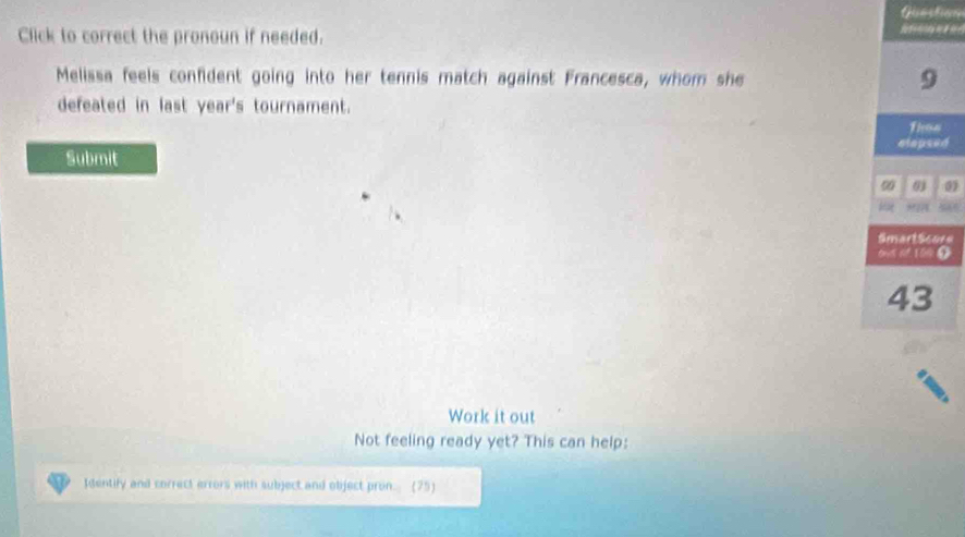 Question 
Click to correct the pronoun if needed. 
Melissa feels confident going into her tennis match against Francesca, whom she 9
defeated in last year's tournament. 
Then 
Submit elepsed 
01 0 
Work it out 
Not feeling ready yet? This can help: 
Identify and correct errors with subject and object pron. (75)