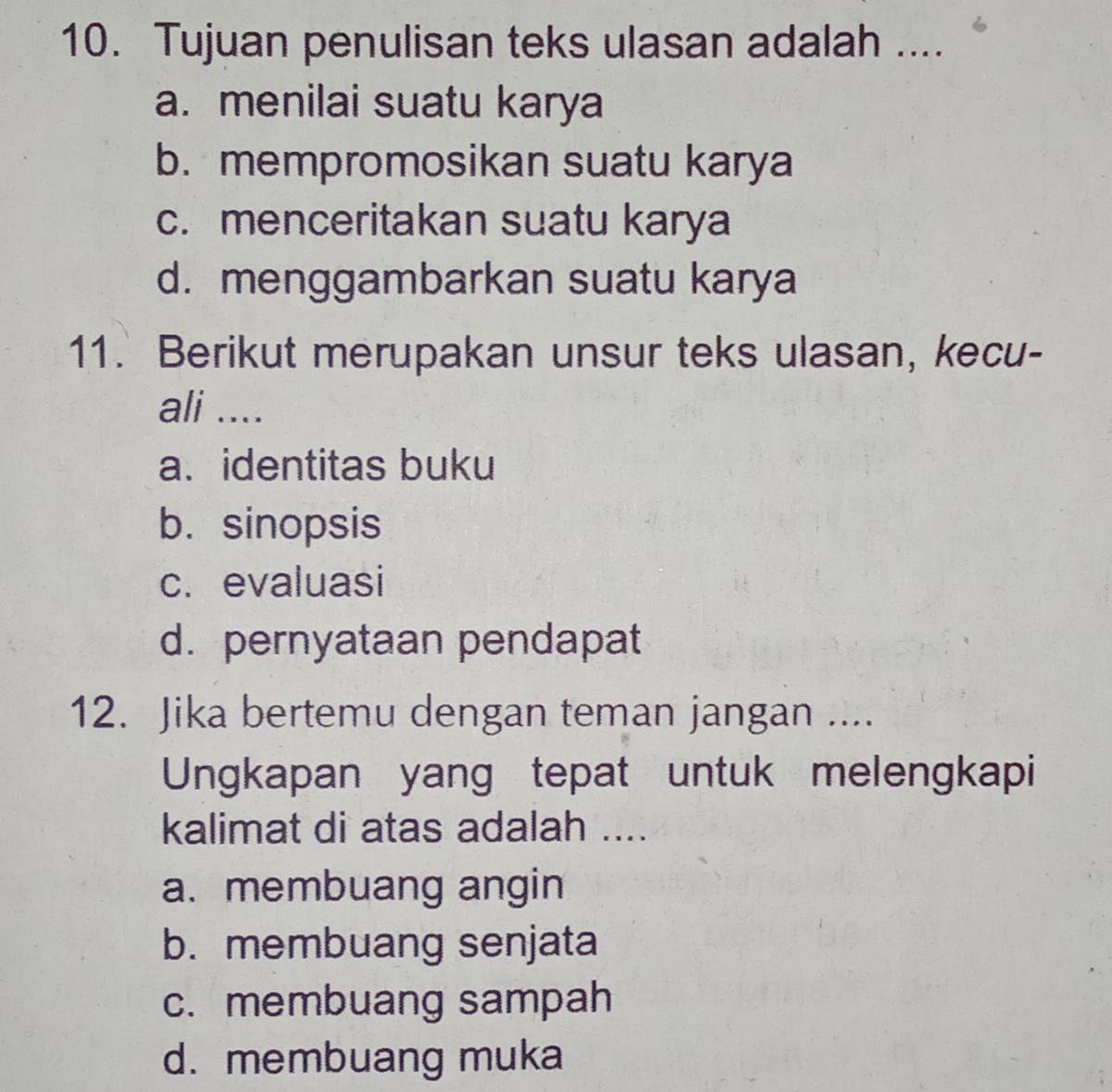 Tujuan penulisan teks ulasan adalah ....
a. menilai suatu karya
b. mempromosikan suatu karya
c. menceritakan suatu karya
d. menggambarkan suatu karya
11. Berikut merupakan unsur teks ulasan, kecu-
ali ....
a. identitas buku
b. sinopsis
c. evaluasi
d. pernyataan pendapat
12. Jika bertemu dengan teman jangan ....
Ungkapan yang tepat untuk melengkapi
kalimat di atas adalah ....
a. membuang angin
b. membuang senjata
c. membuang sampah
d. membuang muka