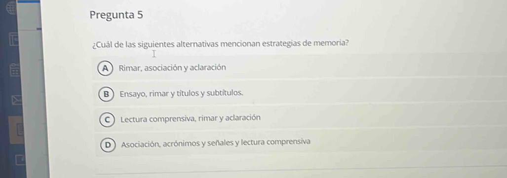 Pregunta 5
¿Cuál de las siguientes alternativas mencionan estrategias de memoria?
A Rimar, asociación y aclaración
B ) Ensayo, rimar y títulos y subtítulos.
C ) Lectura comprensiva, rimar y aclaración
D Asociación, acrónimos y señales y lectura comprensiva