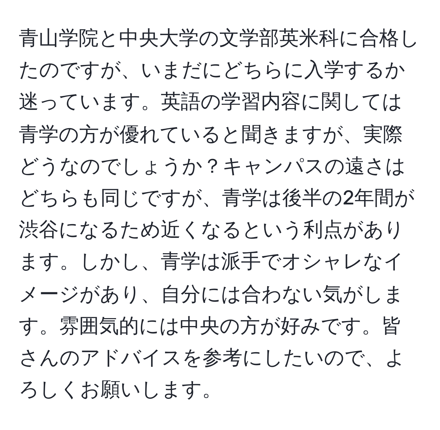 青山学院と中央大学の文学部英米科に合格したのですが、いまだにどちらに入学するか迷っています。英語の学習内容に関しては青学の方が優れていると聞きますが、実際どうなのでしょうか？キャンパスの遠さはどちらも同じですが、青学は後半の2年間が渋谷になるため近くなるという利点があります。しかし、青学は派手でオシャレなイメージがあり、自分には合わない気がします。雰囲気的には中央の方が好みです。皆さんのアドバイスを参考にしたいので、よろしくお願いします。