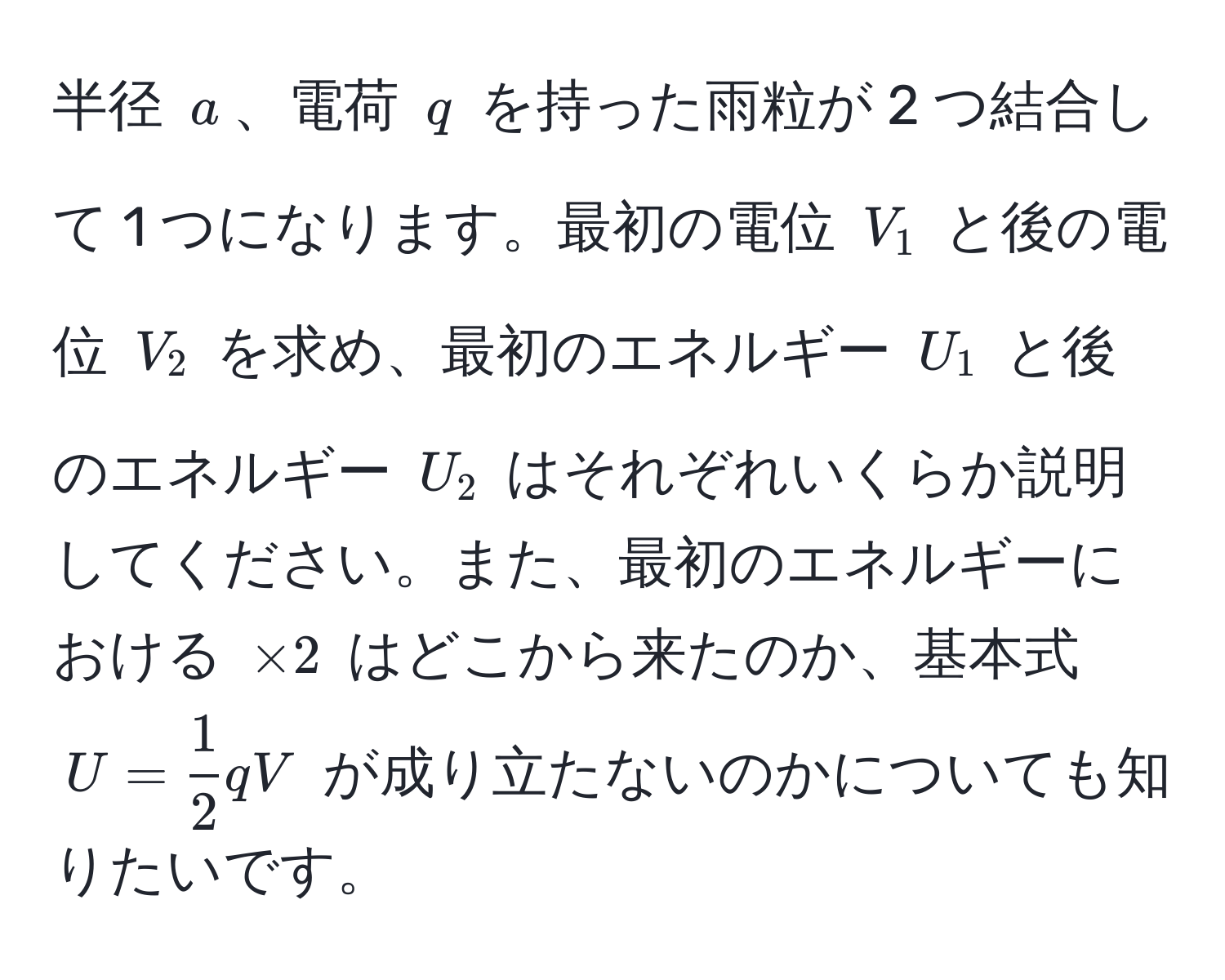 半径 $a$、電荷 $q$ を持った雨粒が 2 つ結合して 1 つになります。最初の電位 $V_1$ と後の電位 $V_2$ を求め、最初のエネルギー $U_1$ と後のエネルギー $U_2$ はそれぞれいくらか説明してください。また、最初のエネルギーにおける $×2$ はどこから来たのか、基本式 $U =  1/2  q V$ が成り立たないのかについても知りたいです。