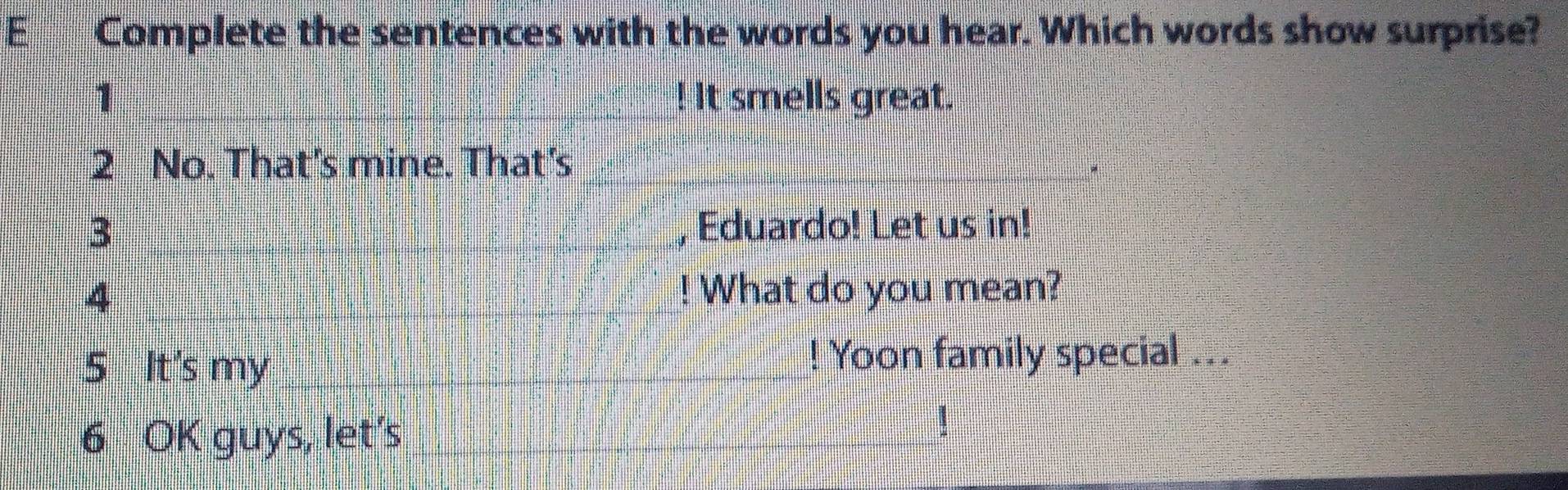 Complete the sentences with the words you hear. Which words show surprise? 
1 ! It smells great. 
2 No. That's mine. That's 
_3 
, Eduardo! Let us in! 
4 ! What do you mean? 
5 It's my ! Yoon family special ... 
6 OK guys, let's