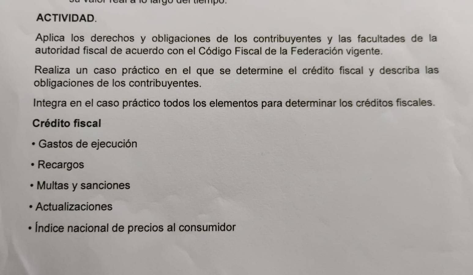 argo der tiempo. 
ACTIVIDAD. 
Aplica los derechos y obligaciones de los contribuyentes y las facultades de la 
autoridad fiscal de acuerdo con el Código Fiscal de la Federación vigente. 
Realiza un caso práctico en el que se determine el crédito fiscal y describa las 
obligaciones de los contribuyentes. 
Integra en el caso práctico todos los elementos para determinar los créditos fiscales. 
Crédito fiscal 
Gastos de ejecución 
Recargos 
Multas y sanciones 
Actualizaciones 
Índice nacional de precios al consumidor