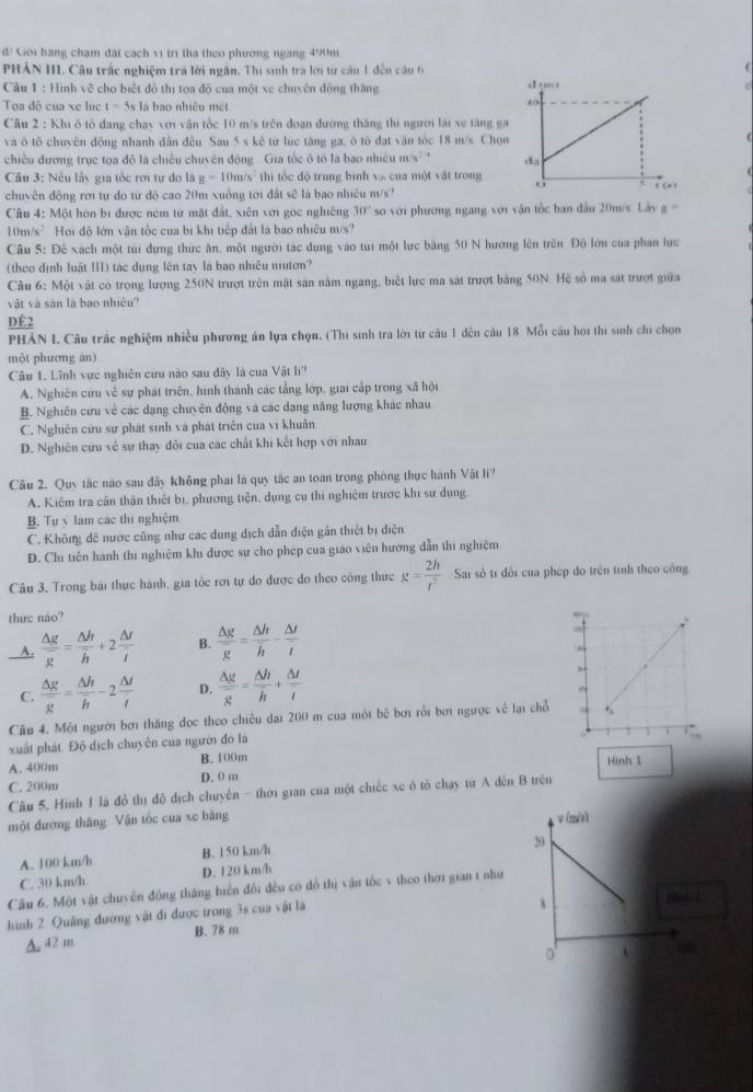 d/ Giới hạng chạm đạt cách vị trì tha theo phương ngang 490m
PHẢN III. Câu trấc nghiệm tra lời ngắn. Thị sinh tra lới tư câu 1 đến câu 6
Câu 1 : Hình về cho biết đô thị toa độ của một xe chuyên động thăng 
Toa đô của xe lục t=5s là bao nhiều mét
Cầu 2 : Khi ô tổ đang chạy với văn tốc 10 m/s trên đoạn đường thăng thi người lài xe tăng ga
và ô tố chuyên động nhanh dân đều. Sau 5 s kê từ lục tăng ga, ô tố đạt văn tóc 18 m/s. Chon
chiều dương trục toa đô là chiếu chuyên động Gia tốc ô tô là bao nhiệu m/s- ' 
Câu 3: Nếu lấy gia tốc rơi tự do là g=10m/s^2 thi tốc độ trung bình và của một vật trong
chuyên động rơi tự do từ độ cao 20m xuống tới đất sẽ là bao nhiều m/s?
Câu 4: Một họn bị được nệm từ mặt đất, xiên với gọc nghiêng 30° so với phương ngang với vận tốc ban đầu 20m/s. Lây g=
10m/s²  Hoi độ lớn vận tốc của bị khi tiếp đất là bao nhiều m/s'
Câu 5: Đê xách một túi dựng thức ân, một người tác dụng vào tui một lực băng 50 N hương lên trên Độ lớn của phan lực
(theo định luật III) tác dụng lên tay là bao nhiêu nutơn?
Câu 6: Một vật có trong lượng 250N trượt trên mặt sản năm ngang, biết lực ma sát trượt bằng 50N. Hệ số ma sát trượt giữa
vật và sản là bao nhiệu?
ĐÉ2
PHẢN I. Câu trắc nghiệm nhiều phương án lựa chọn. (Thị sinh tra lời từ cầu 1 dến câu 18 Mỗi câu họi thị sinh chỉ chọn
một phương an)
Câu 1. Lĩnh vực nghiên cứu nào sau đây là cua Vật l
A. Nghiên cứu về sự phát triên, hình thành các tắng lớp, giai cấp trong xã hội
B. Nghiên cứu về các dạng chuyên động và các dạng năng lượng khác nhau
C. Nghiên cứu sự phát sinh và phát triên của vi khuân
D. Nghiên cứu về sự thay đôi của các chất khi kết hợp với nhau
Câu 2. Quy tắc nào sau đây không phai là quy tắc an toán trong phòng thực hành Vật li''
A. Kiêm tra cân thân thiết bị, phương tiện, dụng cụ thi nghiệm trước khi sư dụng
B. Tự v làm các thị nghiệm
C. Không đề nược cũng như các dung dịch dẫn điện gân thiết bị diện
D. Chi tiến hành thi nghiệm khi được sự cho phép của giáo viên hướng dẫn thi nghiệm
Câu 3, Trong bài thực hành, gia tốc rơi tự do được đo theo công thực g= 2h/t^2  Sai số tỉ đổi của phép do trên tính theo công
thức não''
A.  △ g/g = △ h/h +2 △ f/i  B.  △ g/g = △ h/h - △ t/t 
C.  △ g/g = △ h/h -2 △ f/t  D.  △ g/g = △ h/h + △ t/t 
Cầu 4. Một người bơi thăng đọc theo chiếu đai 200 m của một bê bơi rồi bơi ngược về lại chỗ
xuất phát. Độ dịch chuyên của người đo la
A.400m B. 100m
Hình 1
C. 200m D. 0 m
Câu 5. Hình 1 là đồ thị độ dịch chuyến - thời gian của một chiếc xe ở tô chạy từ A đến B trên
một đường thắng Vận tốc cua xe bằng 
A. 100 km/h B. 1 50 km/h
C. 30 km/h D. 120 km/h
Cầu 6. Một vật chuyên động tháng biển đối đều có đồ thị vận tốc v theo thời gian t như
hình 2. Quảng đường vật đi được trong 3s cua vật là
A. 42 m B. 78 m