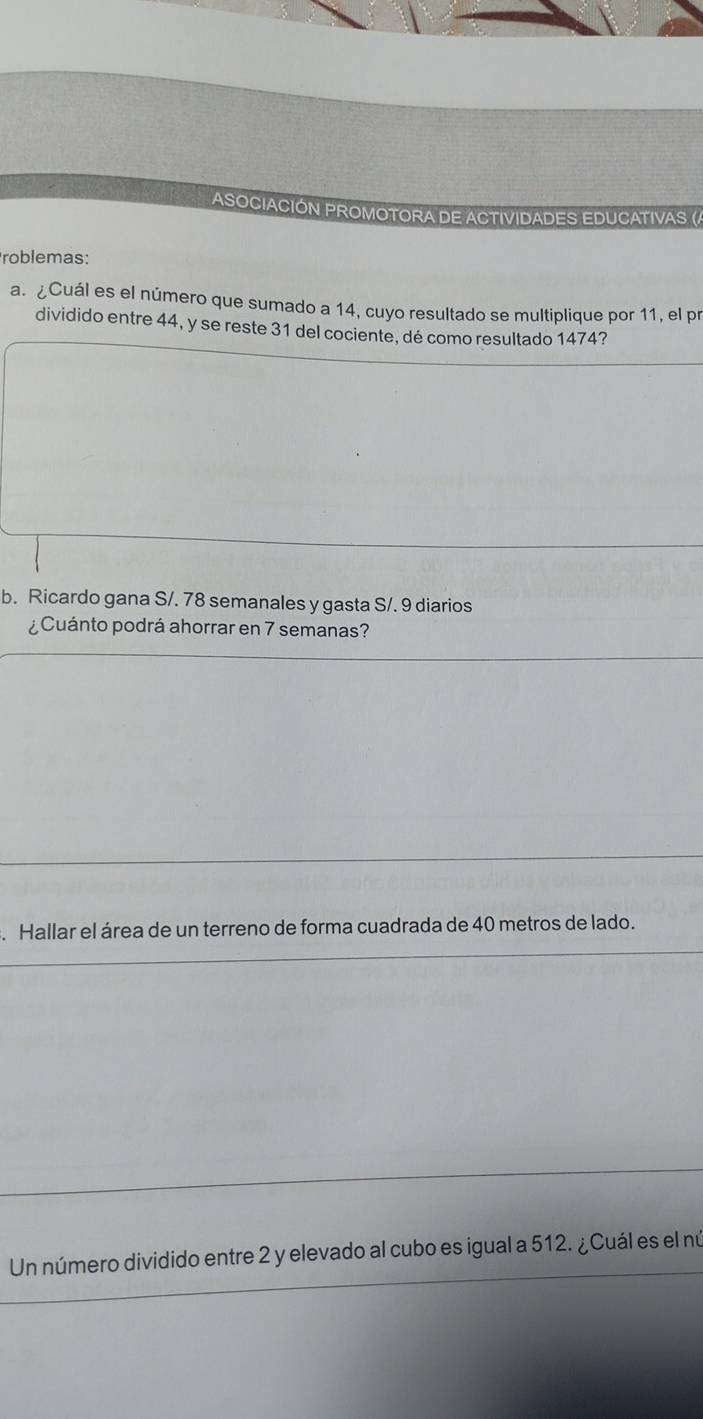 ASOCIACIÓN PROMOTORA DE ACTIVIDADES EDUCATIVAS (A 
roblemas: 
a. ¿Cuál es el número que sumado a 14, cuyo resultado se multiplique por 11, el pr 
dividido entre 44, y se reste 31 del cociente, dé como resultado 1474? 
b. Ricardo gana S/. 78 semanales y gasta S/. 9 diarios 
¿Cuánto podrá ahorrar en 7 semanas? 
. Hallar el área de un terreno de forma cuadrada de 40 metros de lado. 
Un número dividido entre 2 y elevado al cubo es igual a 512. ¿Cuál es el nú