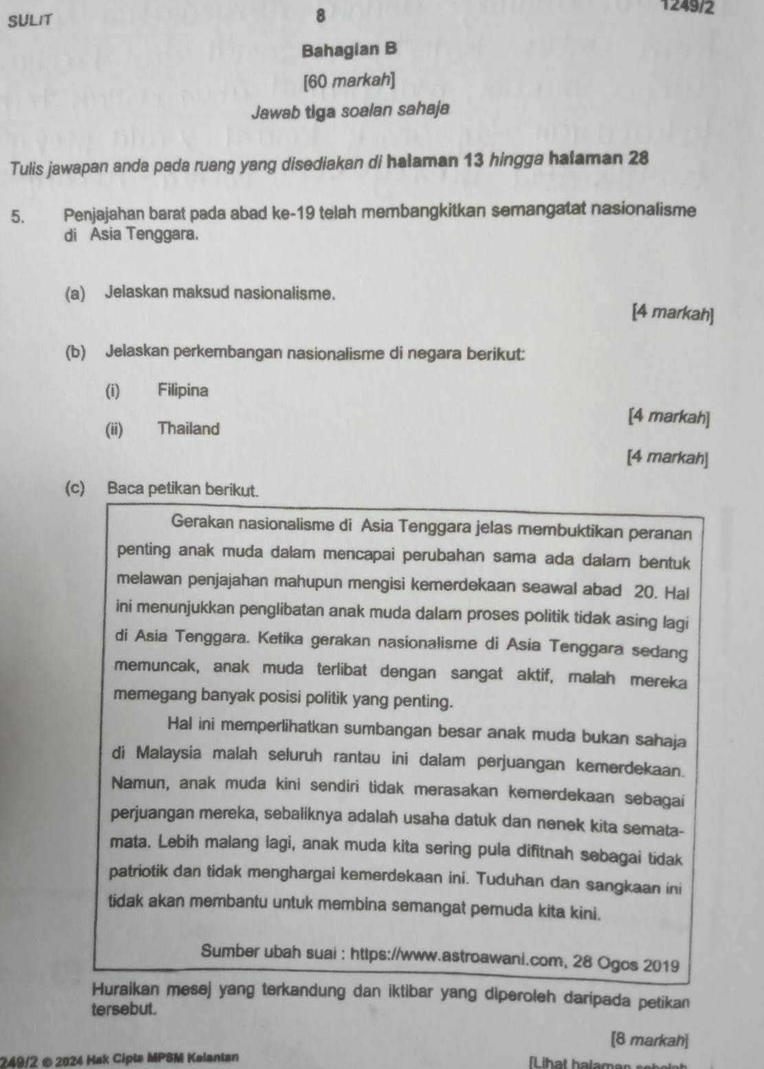 SULIT 8
1249/2
Bahagian B
[60 markah]
Jawab tiga soalan sahaja
Tulis jawapan anda pada ruang yang disediakan di halaman 13 hingga halaman 28
5. Penjajahan barat pada abad ke-19 telah membangkitkan semangatat nasionalisme
di Asia Tenggara.
(a) Jelaskan maksud nasionalisme. [4 markah]
(b) Jelaskan perkembangan nasionalisme di negara berikut:
(i) Filipina
(ii) Thailand
[4 markah]
[4 markah]
(c) Baca petikan berikut.
Gerakan nasionalisme di Asia Tenggara jelas membuktikan peranan
penting anak muda dalam mencapai perubahan sama ada dalam bentuk
melawan penjajahan mahupun mengisi kemerdekaan seawal abad 20. Hal
ini menunjukkan penglibatan anak muda dalam proses politik tidak asing lagi
di Asia Tenggara. Ketika gerakan nasionalisme di Asia Tenggara sedang
memuncak, anak muda terlibat dengan sangat aktif, malah mereka
memegang banyak posisi politik yang penting.
Hal ini memperlihatkan sumbangan besar anak muda bukan sahaja
di Malaysia malah seluruh rantau ini dalam perjuangan kemerdekaan.
Namun, anak muda kini sendiri tidak merasakan kemerdekaan sebagai
perjuangan mereka, sebaliknya adalah usaha datuk dan nenek kita semata-
mata. Lebih malang lagi, anak muda kita sering pula difitnah sebagai tidak
patriotik dan tidak menghargai kemerdekaan ini. Tuduhan dan sangkaan ini
tidak akan membantu untuk membina semangat pemuda kita kini.
Sumber ubah suai : https://www.astroawani.com, 28 Ogos 2019
Huraikan mesej yang terkandung dan iktibar yang diperoleh daripada petikan
tersebut.
[8 markah]
249/2 ©2024 Hak Cipta MPSM Kelantan