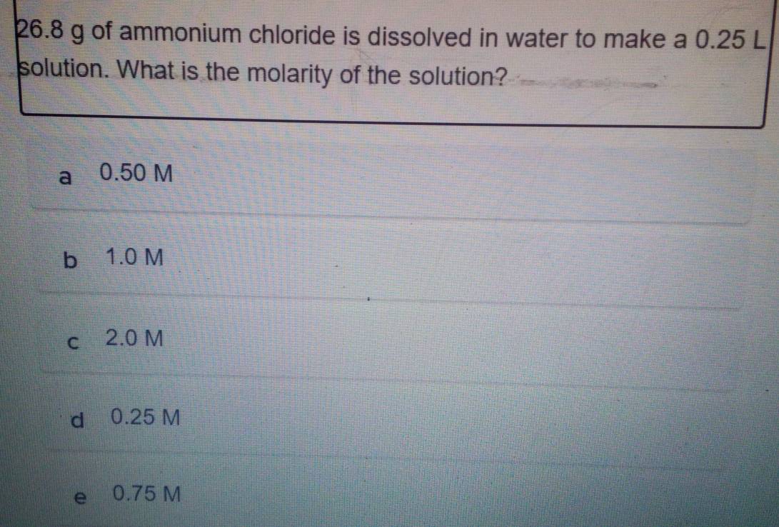 26. 8 g of ammonium chloride is dissolved in water to make a 0.25 L
solution. What is the molarity of the solution?
a 0.50 M
b 1.0 M
c 2.0 M
d 0.25 M
e 0.75 M