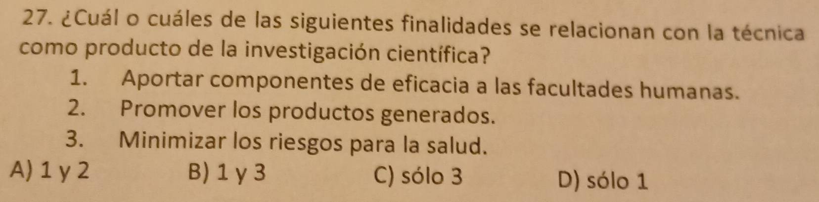 ¿Cuál o cuáles de las siguientes finalidades se relacionan con la técnica
como producto de la investigación científica?
1. Aportar componentes de eficacia a las facultades humanas.
2. Promover los productos generados.
3. Minimizar los riesgos para la salud.
A) 1 y 2 B) 1 γ3 C) sólo 3 D) sólo 1