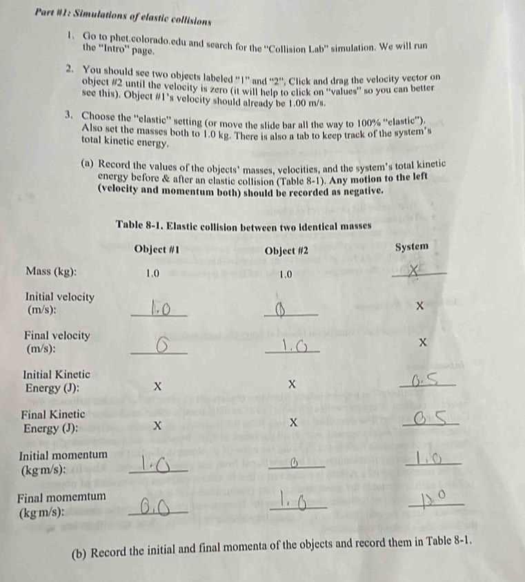 Part #1: Simulations of elastic collisions 
l. Go to phet.colorado.edu and search for the ''Collision Lab'' simulation. We will run 
the 'Intro'' page. 
2. You should see two objects labeled '' 1 '' and '' 2 '', Click and drag the velocity vector on 
object #2 until the velocity is zero (it will help to click on ''values'' so you can better 
see this). Object #1’s velocity should already be 1.00 m/s. 
3. Choose the “elastic' setting (or move the slide bar all the way to 100% ''elastic”). 
Also set the masses both to 1.0 kg. There is also a tab to keep track of the system's 
total kinetic energy. 
(a) Record the values of the objects' masses, velocities, and the system's total kinetic 
energy before & after an elastic collision (Table 8-1). Any motion to the left 
(velocity and momentum both) should be recorded as negative. 
(b) Record the initial and final momenta of the objects and record them in Table 8-1.