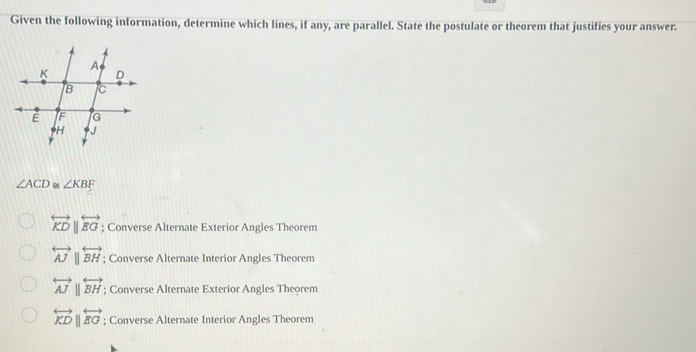 Given the following information, determine which lines, if any, are parallel. State the postulate or theorem that justifies your answer.
∠ ACD ∠ KBF
overleftrightarrow KDbeginvmatrix endvmatrix overleftrightarrow EG; Converse Alternate Exterior Angles Theorem
overleftrightarrow AJparallel overleftrightarrow BH; Converse Alternate Interior Angles Theorem
overleftrightarrow AJparallel overleftrightarrow BH; Converse Alternate Exterior Angles Theorem
overleftrightarrow KDparallel overleftrightarrow EG; Converse Alternate Interior Angles Theorem