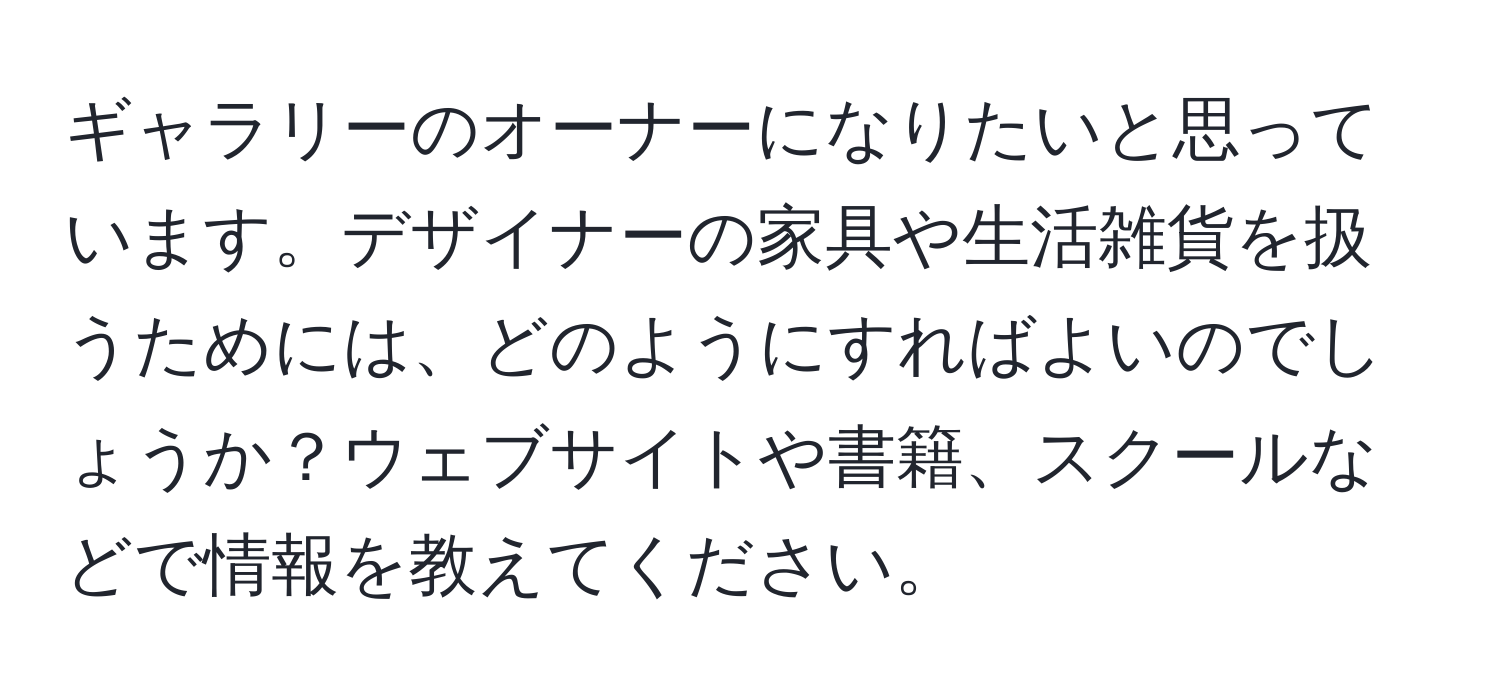 ギャラリーのオーナーになりたいと思っています。デザイナーの家具や生活雑貨を扱うためには、どのようにすればよいのでしょうか？ウェブサイトや書籍、スクールなどで情報を教えてください。