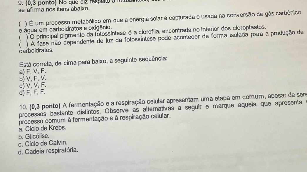 (0,3 ponto) No que diz respeito a folossint
se afirma nos itens abaixo.
( ) É um processo metabólico em que a energia solar é capturada e usada na conversão de gás carbônico
e água em carboidratos e oxigênio.
( ) O principal pigmento da fotossíntese é a clorofila, encontrada no interior dos cloroplastos.
( ) A fase não dependente de luz da fotossíntese pode acontecer de forma isolada para a produção de
carboidratos.
Está correta, de cima para baixo, a seguinte sequência:
a) F, V, F.
b) V, F, V.
c) V, V, F.
d) F, F, F.
10. (0,3 ponto) A fermentação e a respiração celular apresentam uma etapa em comum, apesar de sere
processos bastante distintos. Observe as alternativas a seguir e marque aquela que apresenta
processo comum à fermentação e à respiração celular.
a. Ciclo de Krebs.
b. Glicólise.
c. Ciclo de Calvin.
d. Cadeia respiratória.