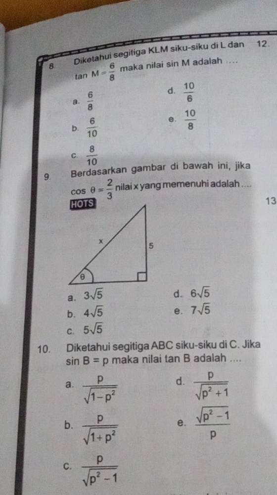 Diketahui segitiga KLM siku-siku di L dan 12.
tan M= 6/8  maka nilai sin M adalah ....
a.  6/8 
d.  10/6 
b.  6/10 
e.  10/8 
C.  8/10 
9. Berdasarkan gambar di bawah ini, jika
cos θ = 2/3  nilai x yang memenuhi adalah ....
13
a. 3sqrt(5) d. 6sqrt(5)
b. 4sqrt(5) e. 7sqrt(5)
C. 5sqrt(5)
10. Diketahui segitiga ABC siku-siku di C. Jika
sin B=p maka nilai tan B adalah ....
d.
a.  p/sqrt(1-p^2)   p/sqrt(p^2+1) 
b.  p/sqrt(1+p^2)   (sqrt(p^2-1))/p 
e.
C.  p/sqrt(p^2-1) 