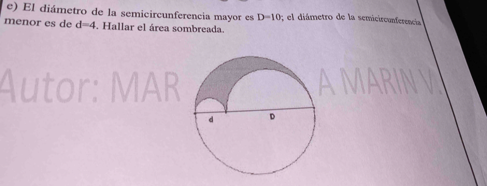 El diámetro de la semicircunferencia mayor es D=10; el diámetro de la semicircunferencia 
menor es de d=4. Hallar el área sombreada. 
Autor: MAR 
AM N V