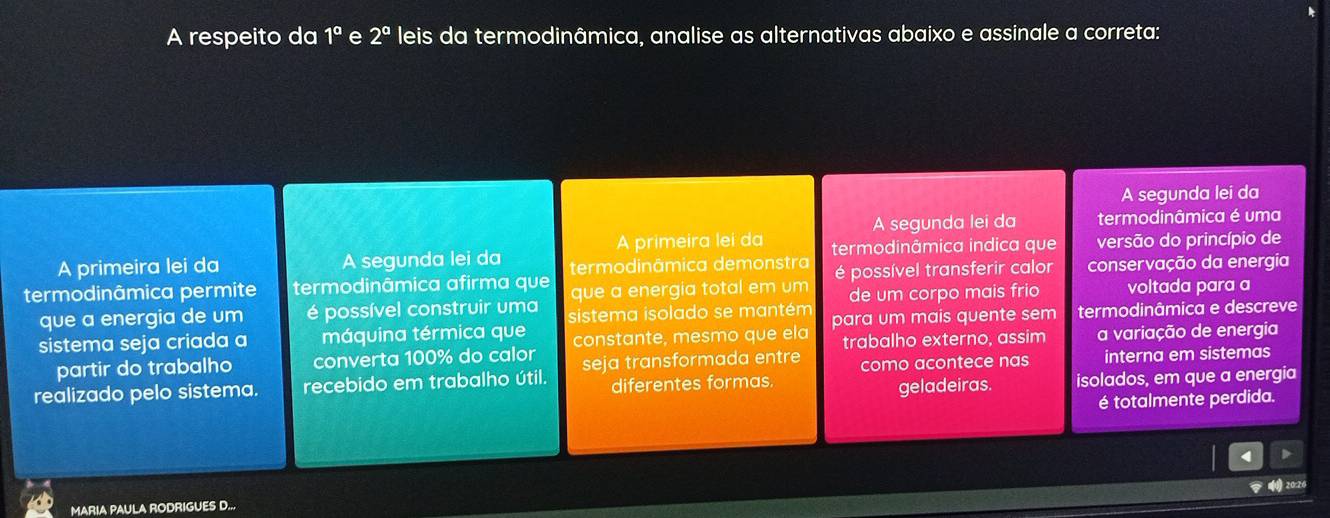 A respeito da 1^a e 2^a leis da termodinâmica, analise as alternativas abaixo e assinale a correta: 
A segunda lei da 
A segunda lei da termodinâmica é uma 
A primeira lei da 
A primeira lei da A segunda lei da termodinâmica demonstra termodinâmica indica que versão do princípio de 
termodinâmica permite termodinâmica afirma que que a energia total em um é possível transferir calor conservação da energia 
que a energia de um é possível construir uma sistema isolado se mantém de um corpo mais frio voltada para a 
sistema seja criada a máquina térmica que constante, mesmo que ela para um mais quente sem termodinâmica e descreve 
partir do trabalho converta 100% do calor trabalho externo, assim a variação de energia 
realizado pelo sistema. recebido em trabalho útil. seja transformada entre como acontece nas interna em sistemas 
diferentes formas 
geladeiras. isolados, em que a energia 
é totalmente perdida. 
MARIA PAULA RODRIGUES D...